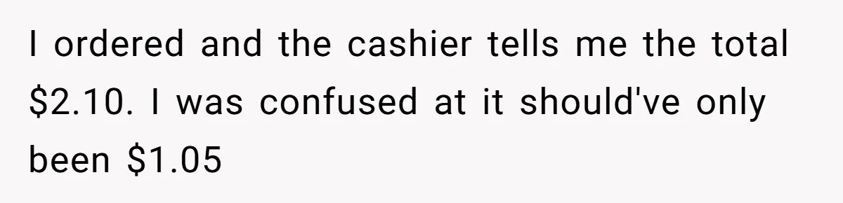 I ordered and the cashier tells me the total $2.10. I was confused at it should've only been $1.05