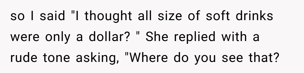 so I said "I thought all size of soft drinks were only a dollar? " She replied with a rude tone asking, "Where do you see that?
