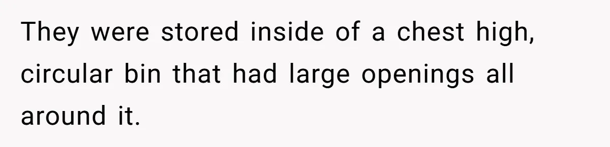 They were stored inside of a chest high, circular bin that had large openings all around it.