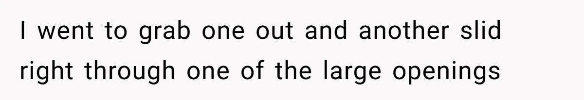 I went to grab one out and another slid right through one of the large openings