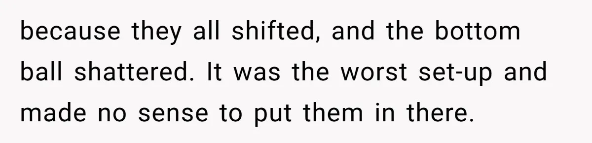 because they all shifted, and the bottom ball shattered. It was the worst set-up and made no sense to put them in there.