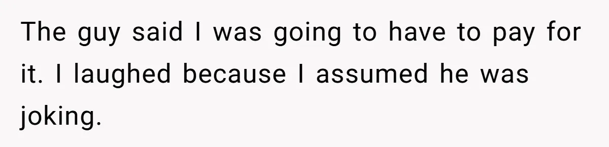 The guy said I was going to have to pay for it. I laughed because I assumed he was joking.