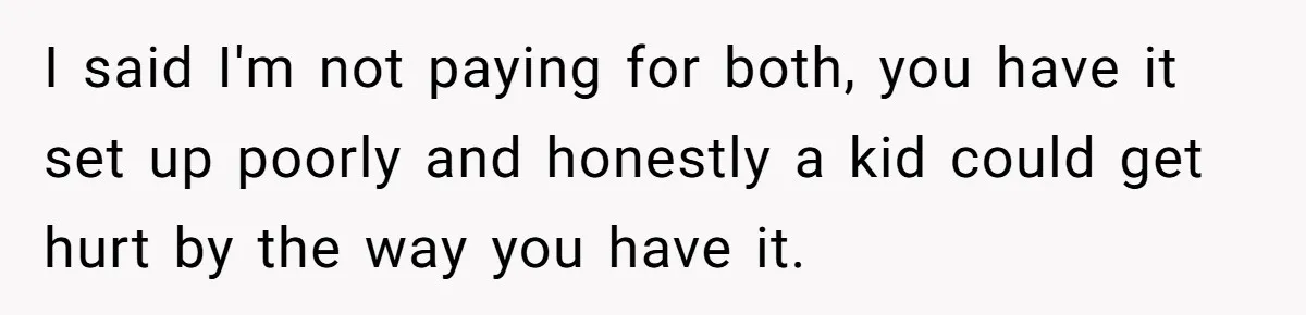 I said I'm not paying for both, you have it set up poorly and honestly a kid could get hurt by the way you have it.