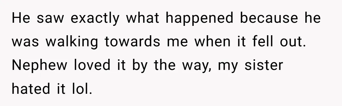He saw exactly what happened because he was walking towards me when it fell out. Nephew loved it by the way, my sister hated it lol.