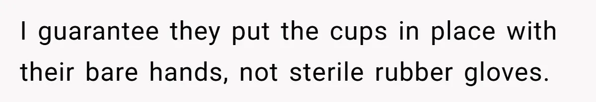 I guarantee they put the cups in place with their bare hands, not sterile rubber gloves.
