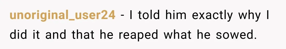 unoriginal_user24 − I told him exactly why I did it and that he reaped what he sowed.