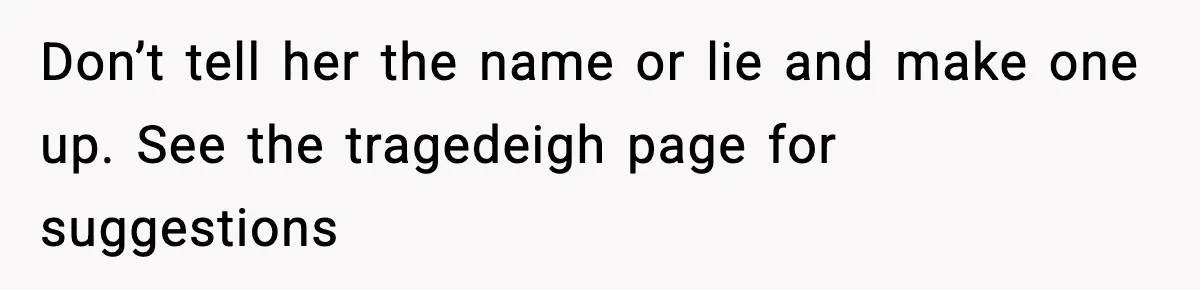 Pregnant Woman Refuses To Reveal Son’s Name After Sister Pulled The Same ‘Name Theft’ Trick Don’t tell her the name or lie and make one up. See the tragedeigh page for suggestions