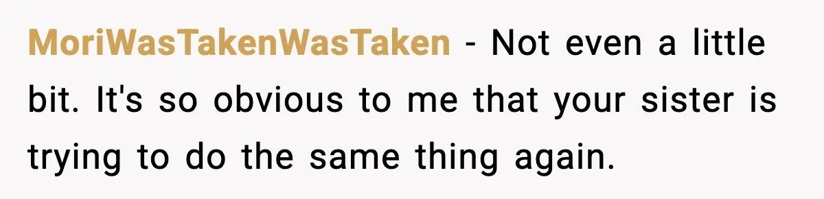 Pregnant Woman Refuses To Reveal Son’s Name After Sister Pulled The Same ‘Name Theft’ Trick MoriWasTakenWasTaken − Not even a little bit. It's so obvious to me that your sister is trying to do the same thing again.