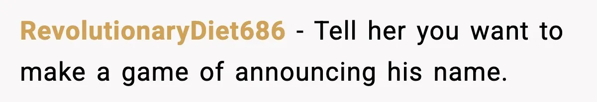 Pregnant Woman Refuses To Reveal Son’s Name After Sister Pulled The Same ‘Name Theft’ Trick RevolutionaryDiet686 − Tell her you want to make a game of announcing his name.