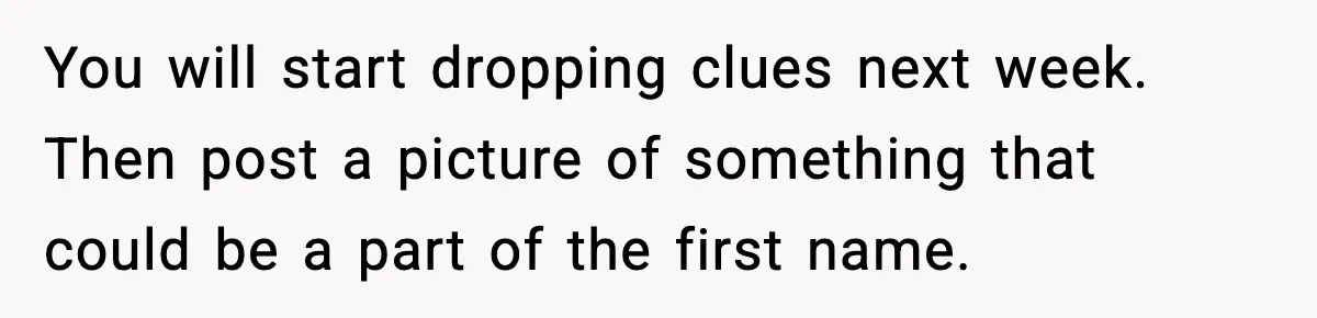 Pregnant Woman Refuses To Reveal Son’s Name After Sister Pulled The Same ‘Name Theft’ Trick You will start dropping clues next week. Then post a picture of something that could be a part of the first name.