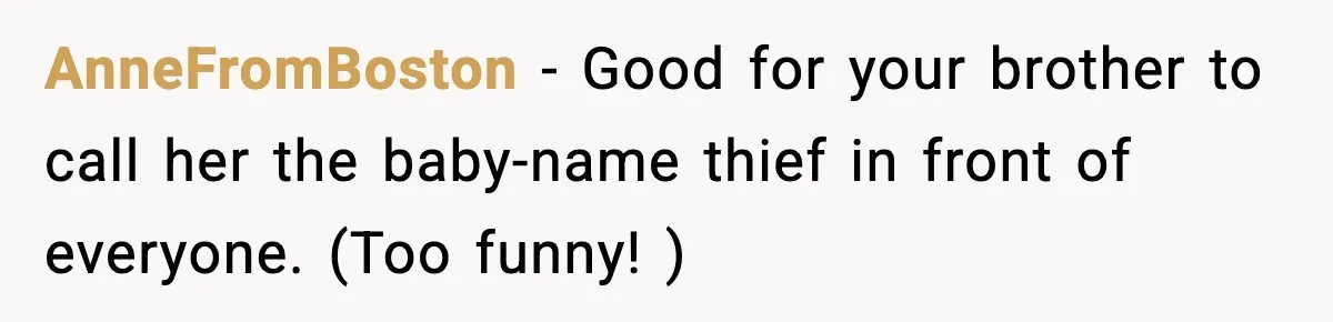 Pregnant Woman Refuses To Reveal Son’s Name After Sister Pulled The Same ‘Name Theft’ Trick AnneFromBoston − Good for your brother to call her the baby-name thief in front of everyone. (Too funny! )