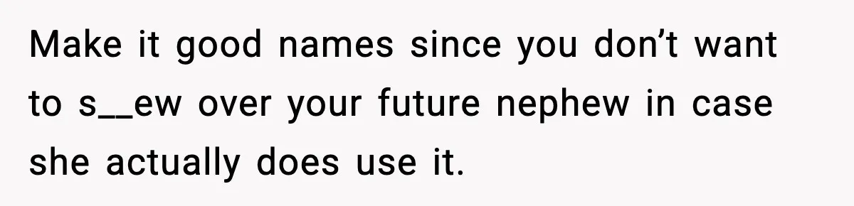 Pregnant Woman Refuses To Reveal Son’s Name After Sister Pulled The Same ‘Name Theft’ Trick Make it good names since you don’t want to s__ew over your future nephew in case she actually does use it.