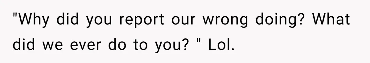 "Why did you report our wrong doing? What did we ever do to you? " Lol.