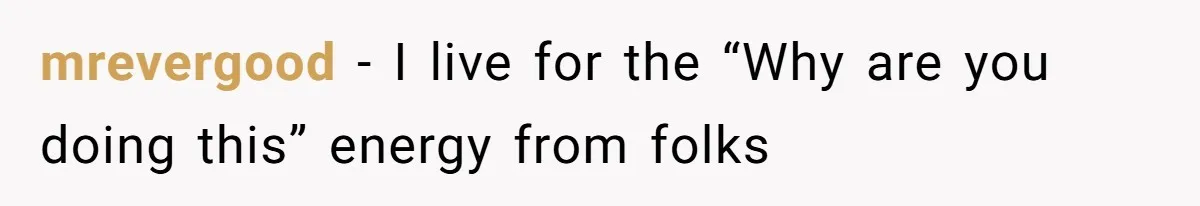 mrevergood − I live for the “Why are you doing this” energy from folks