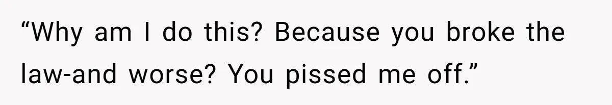 “Why am I do this? Because you broke the law-and worse? You pissed me off.”