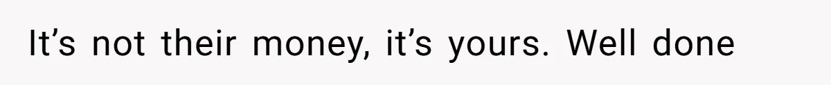 It’s not their money, it’s yours. Well done