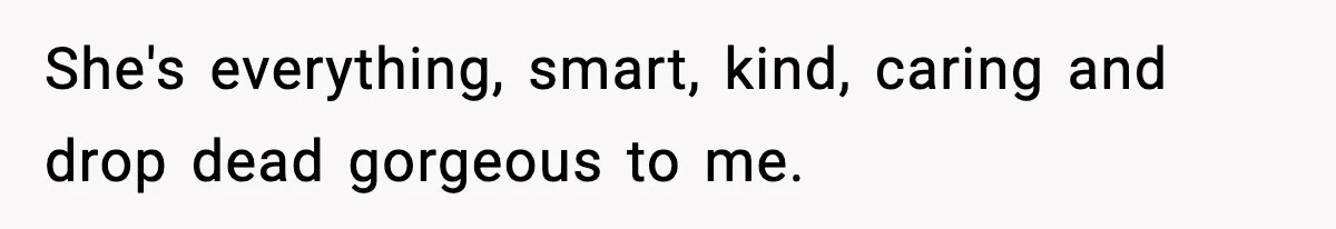 She's everything, smart, kind, caring and drop dead gorgeous to me.