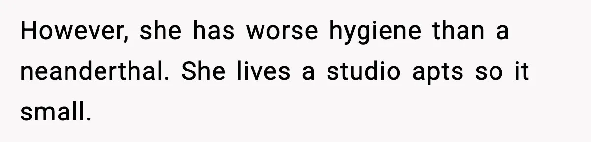 However, she has worse hygiene than a neanderthal. She lives a studio apts so it small.