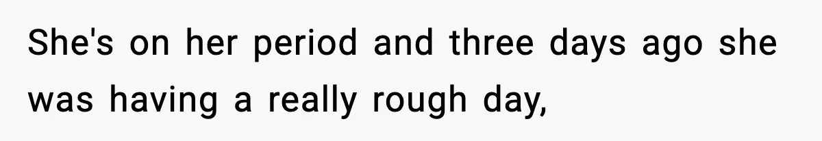 She's on her period and three days ago she was having a really rough day,
