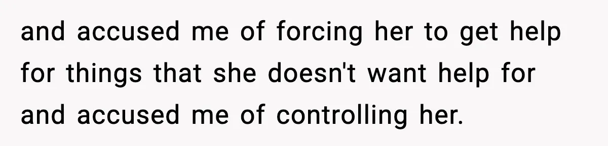 and accused me of forcing her to get help for things that she doesn't want help for and accused me of controlling her.
