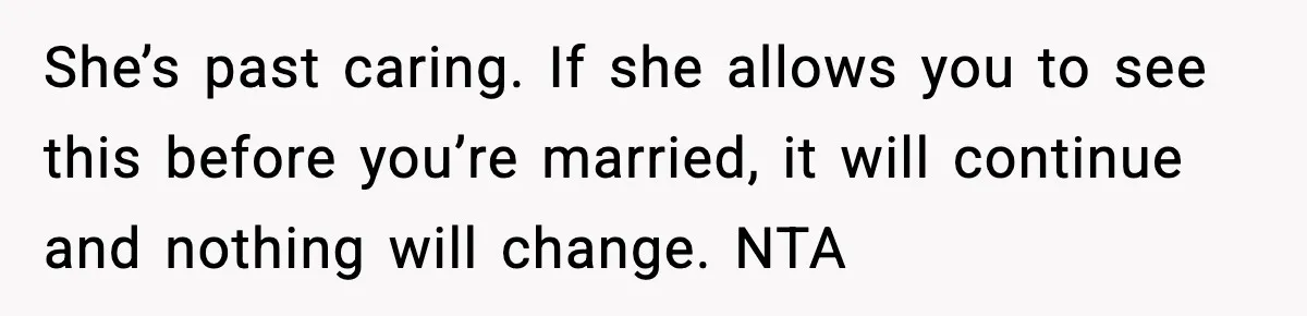 She’s past caring. If she allows you to see this before you’re married, it will continue and nothing will change. NTA