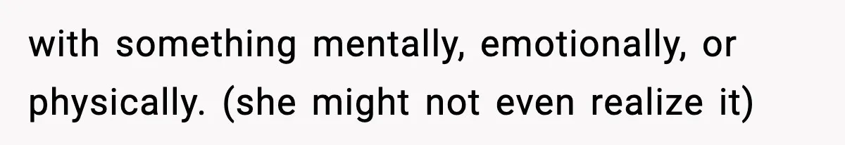 with something mentally, emotionally, or physically. (she might not even realize it)