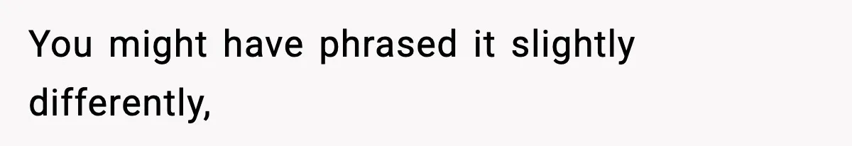 You might have phrased it slightly differently,