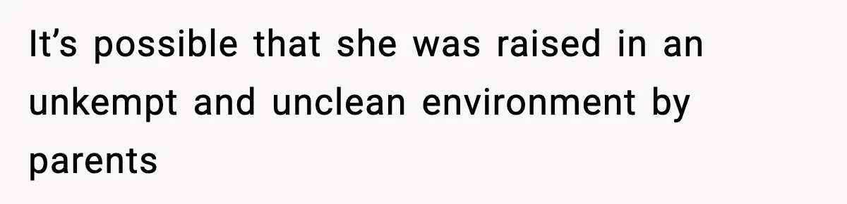 It’s possible that she was raised in an unkempt and unclean environment by parents