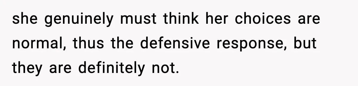 she genuinely must think her choices are normal, thus the defensive response, but they are definitely not.