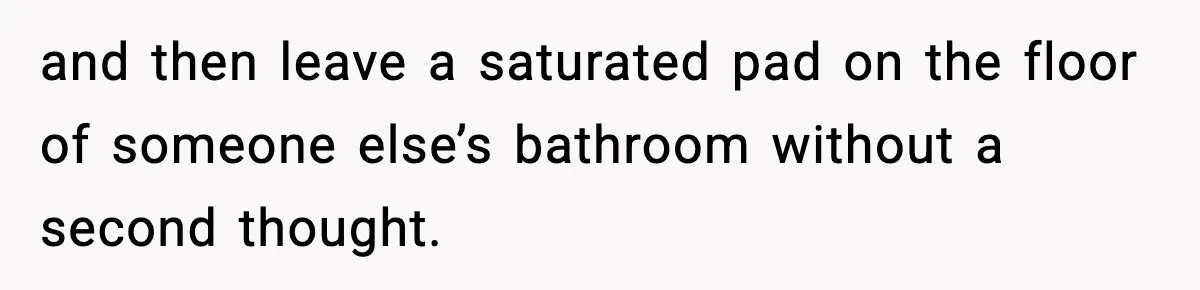 and then leave a saturated pad on the floor of someone else’s bathroom without a second thought.