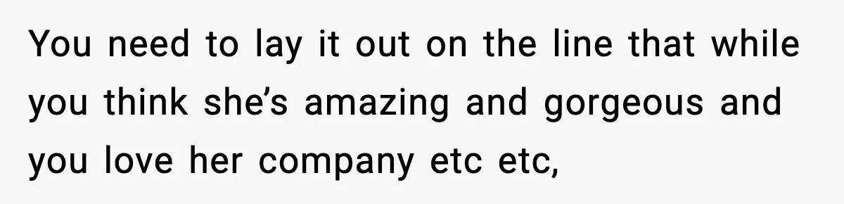 You need to lay it out on the line that while you think she’s amazing and gorgeous and you love her company etc etc,