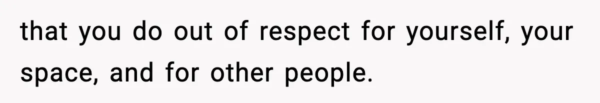 that you do out of respect for yourself, your space, and for other people.