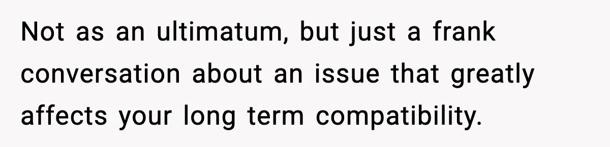 Not as an ultimatum, but just a frank conversation about an issue that greatly affects your long term compatibility.
