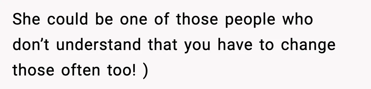 She could be one of those people who don’t understand that you have to change those often too! )