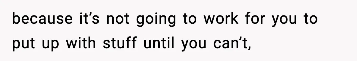because it’s not going to work for you to put up with stuff until you can’t,