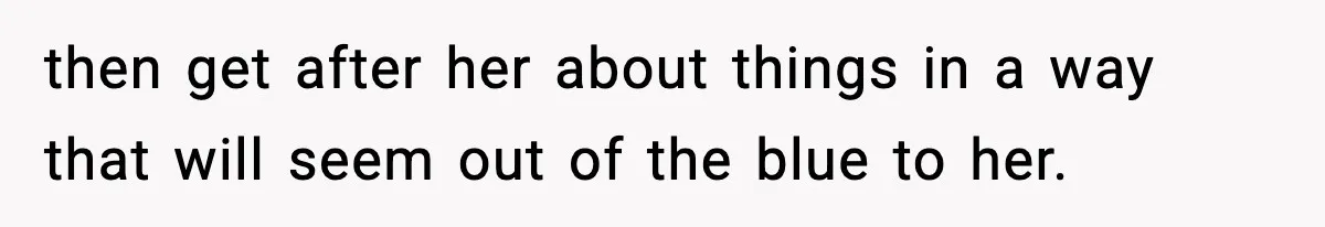 then get after her about things in a way that will seem out of the blue to her.