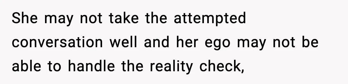 She may not take the attempted conversation well and her ego may not be able to handle the reality check,