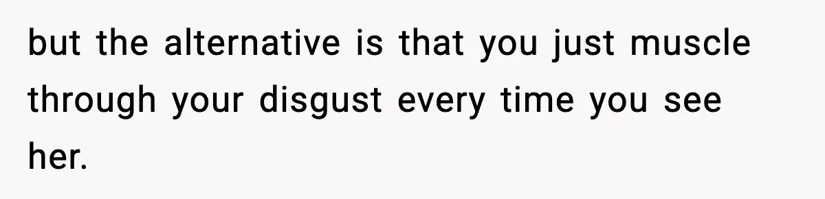 but the alternative is that you just muscle through your disgust every time you see her.