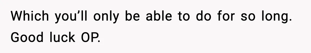 Which you’ll only be able to do for so long. Good luck OP.