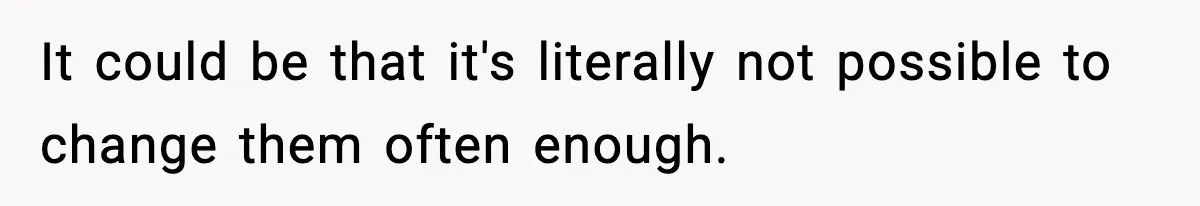 It could be that it's literally not possible to change them often enough.