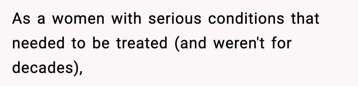As a women with serious conditions that needed to be treated (and weren't for decades),