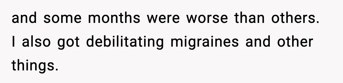 and some months were worse than others. I also got debilitating migraines and other things.