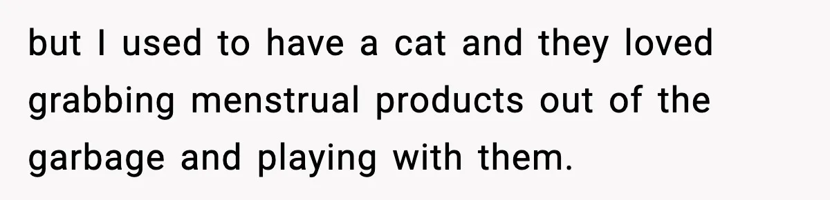 but I used to have a cat and they loved grabbing menstrual products out of the garbage and playing with them.