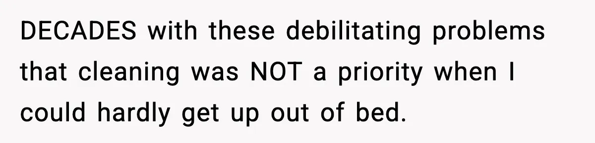 DECADES with these debilitating problems that cleaning was NOT a priority when I could hardly get up out of bed.