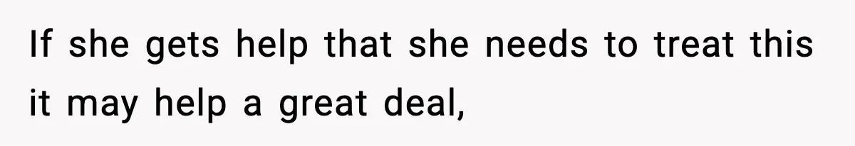 If she gets help that she needs to treat this it may help a great deal,