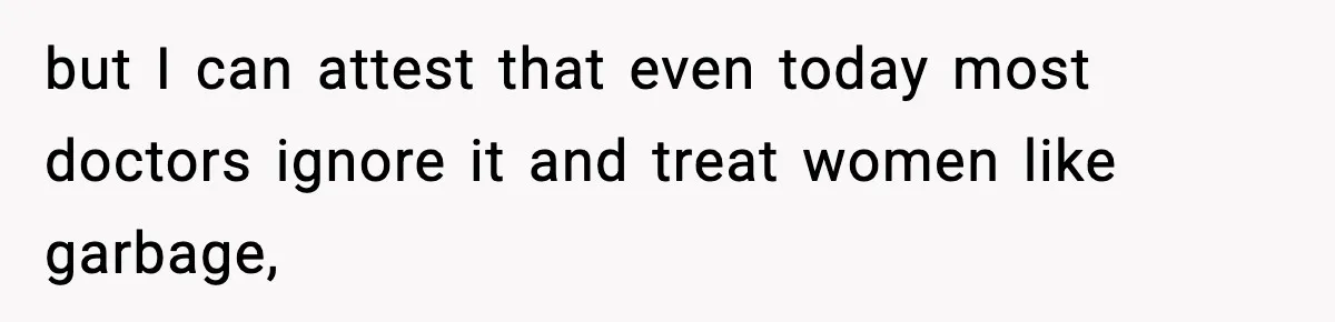 but I can attest that even today most doctors ignore it and treat women like garbage,
