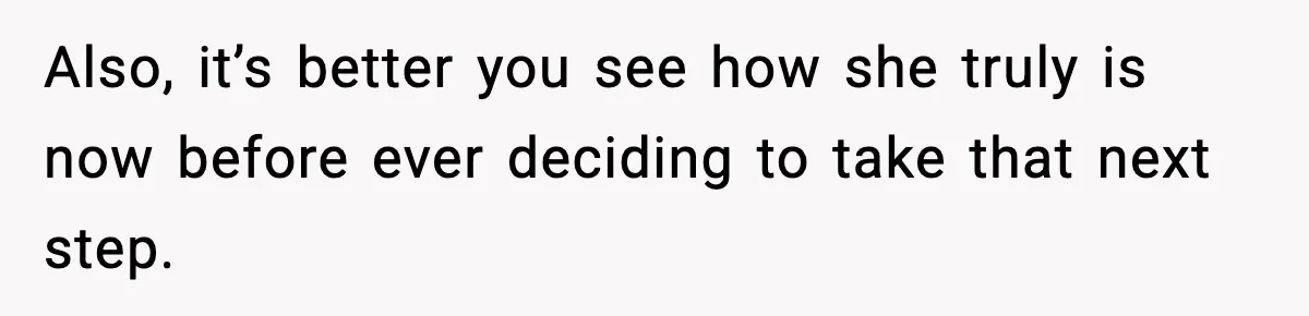 Also, it’s better you see how she truly is now before ever deciding to take that next step.