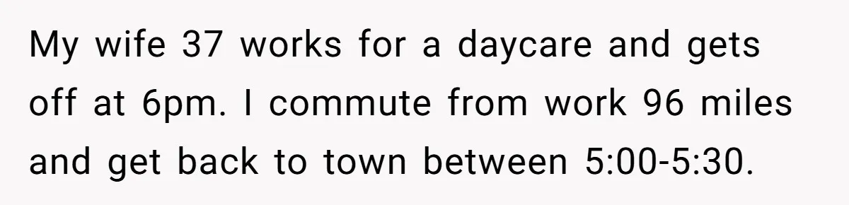 My wife 37 works for a daycare and gets off at 6pm. I commute from work 96 miles and get back to town between 5:00-5:30.