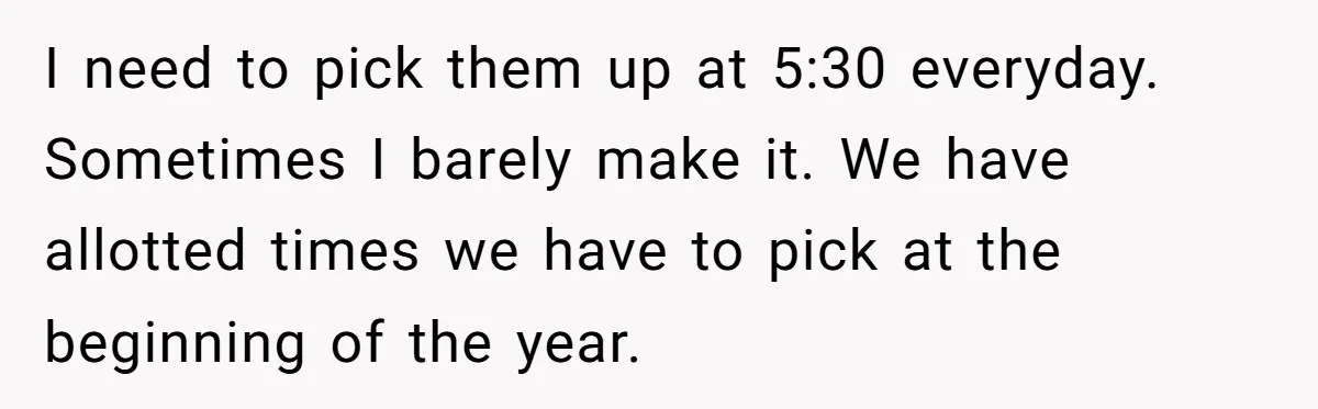 I need to pick them up at 5:30 everyday. Sometimes I barely make it. We have allotted times we have to pick at the beginning of the year.