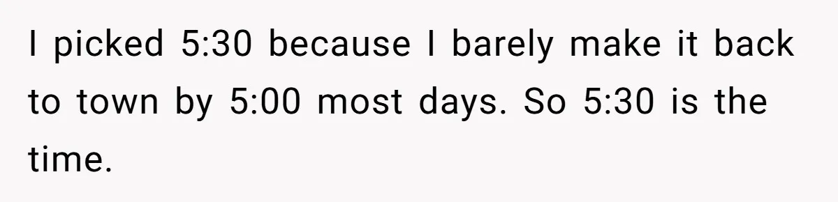 I picked 5:30 because I barely make it back to town by 5:00 most days. So 5:30 is the time.